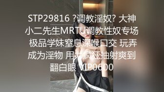 STP29816 ?调教淫奴? 大神小二先生MRTU调教性奴专场 极品学妹窒息深喉口交 玩弄成为淫物 用力疯狂抽射爽到翻白眼 VIP0600