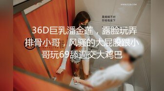   36D巨乳潘金莲，露脸玩弄排骨小哥，风骚的大屁股跟小哥玩69舔逼交大鸡巴