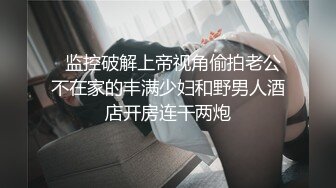   监控破解上帝视角偷拍老公不在家的丰满少妇和野男人酒店开房连干两炮