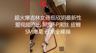 超火爆吉林女孩岳欣玥最新性爱视频流出 黑鬼6P黑丝 皮鞭SM爆菊 日常全裸操