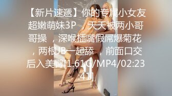 【新片速遞】你的专属小女友超嫩萌妹3P ，天天被两小哥哥操 ，深喉插嘴假屌爆菊花 ，两根JB一起舔 ，前面口交后入美臀[1.61G/MP4/02:23:41]