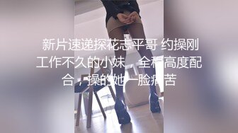  新片速递探花志平哥 约操刚工作不久的小妹，全程高度配合，操的她一脸痛苦