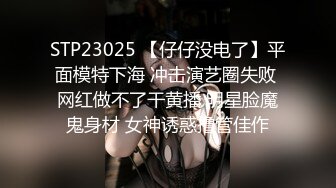 STP23025 【仔仔没电了】平面模特下海 冲击演艺圈失败 网红做不了干黄播 明星脸魔鬼身材 女神诱惑撸管佳作