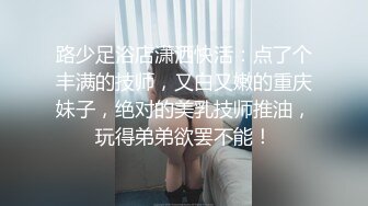 路少足浴店潇洒快活：点了个丰满的技师，又白又嫩的重庆妹子，绝对的美乳技师推油，玩得弟弟欲罢不能！