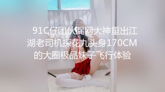   91C仔团伙漏网大神重出江湖老司机探花九头身170CM的大圈极品妹子飞行体验