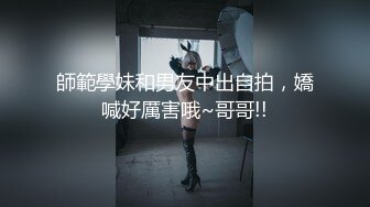 師範學妹和男友中出自拍，嬌喊好厲害哦~哥哥!!