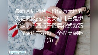 最新网红福利，价值万元巨乳天花板极品尤物女神【白兔伊】定制，酒瓶子假屌花式紫薇，淫荡语言挑逗，全程高潮脸 (3)