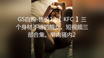 GS自购-售价12【 KFC 】三个身材不错的靓女。短视频三部合集。窄内骚内2