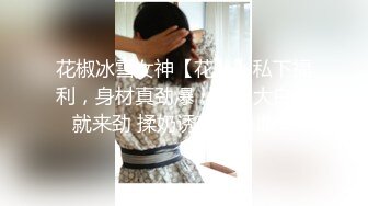 花椒冰雪女神【花儿】私下福利，身材真劲爆，两只大白兔就来劲 揉奶诱惑流鼻血！