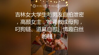 吉林女大学生与男友自拍泄密，高颜女主，被调教成母狗，叼狗链、道具自慰、情趣白丝啪啪！