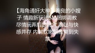 【海角通奸大神】善良的小嫂子 情趣新玩法SM捆绑调教 尽情玩弄后庭嫩穴 羞耻与快感并存 内射软嫩鲍鱼爽到失禁