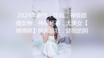 2024年新作，炸裂，神级颜值女神，神似杨幂，大美女【棉棉熊】快来舔我，舔我的阴蒂