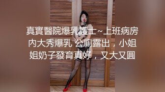 真實醫院爆乳護士~上班病房內大秀爆乳 公廁露出，小姐姐奶子發育真好，又大又圓