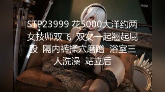 STP23999 花5000大洋约两女技师双飞  双女一起翘起屁股  隔内裤揉穴磨蹭  浴室三人洗澡  站立后