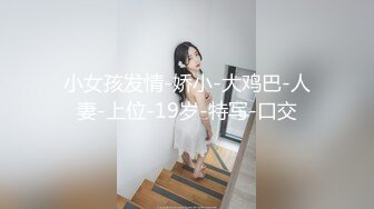 小女孩发情-娇小-大鸡巴-人妻-上位-19岁-特写-口交