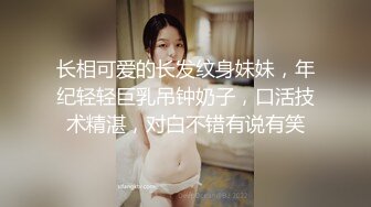 长相可爱的长发纹身妹妹，年纪轻轻巨乳吊钟奶子，口活技术精湛，对白不错有说有笑