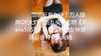 ⚫️⚫️顶级反差女神！万人舔屏OF大奶气质九头身尤物【Vava5055】私拍，你的女神背后总会有个玩肏她