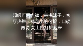 超级可爱内裤，高挑妹子，客厅热舞，鸡鸡小的可怜，口硬再说 女上位打桩起来