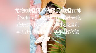 尤物御姐超颜值极品御姐女神〖Selina〗洗澡时女神进来吃鸡玩弄小穴 把女神小逼逼剃毛后玩弄到高潮 美乳嫩穴颤挛高潮