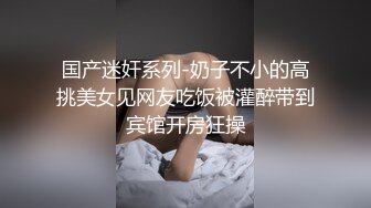 国产迷奸系列-奶子不小的高挑美女见网友吃饭被灌醉带到宾馆开房狂操