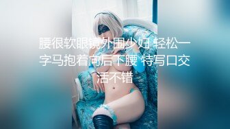 腰很软眼镜外围少妇 轻松一字马抱着向后下腰 特写口交活不错