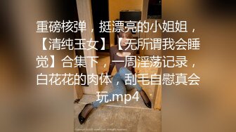 重磅核弹，挺漂亮的小姐姐，【清纯玉女】【无所谓我会睡觉】合集下，一周淫荡记录，白花花的肉体，刮毛自慰真会玩.mp4