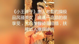 《小王胖子》新人老哥约操极品风骚美女，口活一流舔的很享受，大白美臀骑乘抽插，扶腰后入爆操呻吟