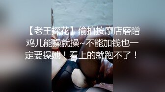 【老王探花】偷拍按摩店磨蹭鸡儿能操就操~不能加钱也一定要操她！看上的就跑不了！