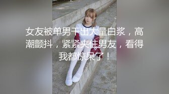 女友被单男干出大量白浆，高潮颤抖，紧紧夹住男友，看得我都惊呆了 !