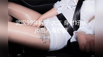 武汉99年妹子 大二 身材好 大jb后入很舒服