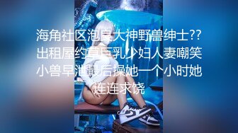 海角社区泡良大神野兽绅士??出租屋约草巨乳少妇人妻嘲笑小兽早泄最后操她一个小时她连连求饶