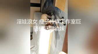 淫娃浪女 瘦子传媒工作室巨骚极品眼镜妹