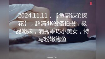 2024.11.11，【鱼哥徒弟探花】，超清4K设备拍摄，极品嫩妹，清秀乖巧小美女，特写粉嫩鲍鱼