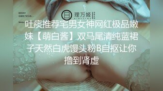 吐痰推荐宅男女神网红极品嫩妹【萌白酱】双马尾清纯蓝裙子天然白虎馒头粉B自抠让你撸到肾虚