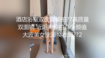 酒店浴室双面镜偷拍??高质量双面镜 近距离偷拍几个颜值大波美女洗澡换衣服??2