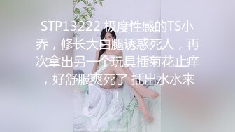 STP13222 极度性感的TS小乔，修长大白腿诱惑死人，再次拿出另一个玩具插菊花止痒，好舒服爽死了 插出水水来！