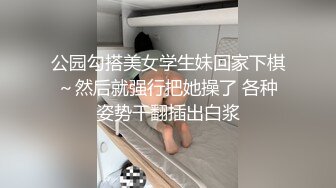 公园勾搭美女学生妹回家下棋～然后就强行把她操了 各种姿势干翻插出白浆