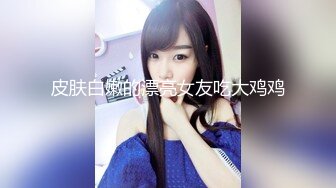 皮肤白嫩的漂亮女友吃大鸡鸡