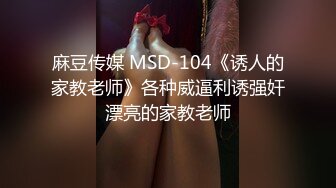 麻豆传媒 MSD-104《诱人的家教老师》各种威逼利诱强奸漂亮的家教老师