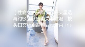 （性瘾女第三部）小陈头星选再约极品颜值美女第二炮，按头口交近距离翘屁股骑乘_iris3