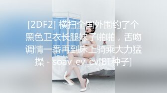 [2DF2] 横扫全国外围约了个黑色卫衣长腿妹子啪啪，舌吻调情一番再到床上骑乘大力猛操 - soav_ev_ev[BT种子]