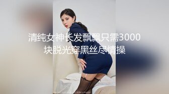 清纯女神长发飘飘只需3000块脱光穿黑丝尽情操