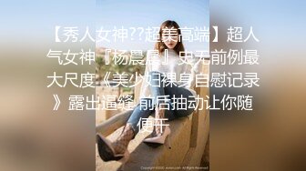 【秀人女神??超美高端】超人气女神『杨晨晨』史无前例最大尺度《美少妇裸身自慰记录》露出逼缝 前后抽动让你随便干