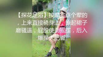 【探花足浴】按摩完点个荤的，上来直接骑身上，撩起裙子磨骚逼，屁股使劲摇摆，后入爆操大肥臀