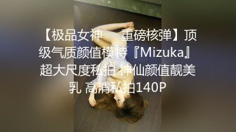 【极品女神❤️重磅核弹】顶级气质颜值模特『Mizuka』超大尺度私拍 神仙颜值靓美乳 高清私拍140P