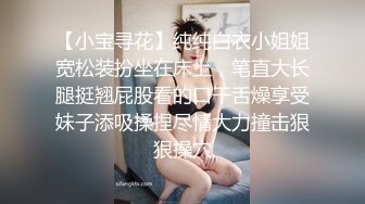 【小宝寻花】纯纯白衣小姐姐宽松装扮坐在床上，笔直大长腿挺翘屁股看的口干舌燥享受妹子添吸揉捏尽情大力撞击狠狠操穴