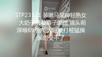 STP23521 装嫩马尾辫轻熟女  大奶子隔着裤子磨蹭 镜头前深喉69掰穴 大屁股打桩猛操操的受不了