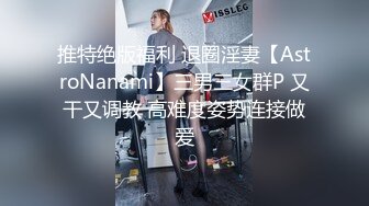 推特绝版福利 退圈淫妻【AstroNanami】三男三女群P 又干又调教 高难度姿势连接做爱