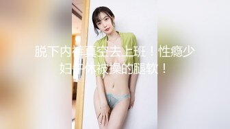 脱下内裤真空去上班！性瘾少妇午休被操的腿软！