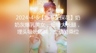 2024-4-5【小书生探花】奶奶灰爆乳美女，细腰大长腿，埋头吸吮舔屌，主动骑乘位